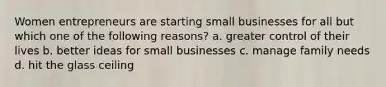 Women entrepreneurs are starting small businesses for all but which one of the following reasons? a. greater control of their lives b. better ideas for small businesses c. manage family needs d. hit the glass ceiling