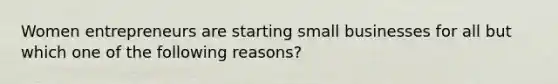 Women entrepreneurs are starting small businesses for all but which one of the following reasons?