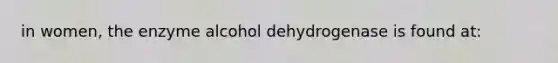 in women, the enzyme alcohol dehydrogenase is found at: