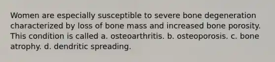 Women are especially susceptible to severe bone degeneration characterized by loss of bone mass and increased bone porosity. This condition is called a. osteoarthritis. b. osteoporosis. c. bone atrophy. d. dendritic spreading.