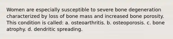 Women are especially susceptible to severe bone degeneration characterized by loss of bone mass and increased bone porosity. This condition is called: a. osteoarthritis. b. osteoporosis. c. bone atrophy. d. dendritic spreading.