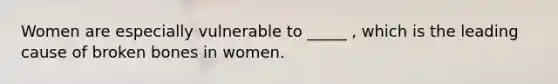 Women are especially vulnerable to _____ , which is the leading cause of broken bones in women.