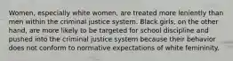 Women, especially white women, are treated more leniently than men within the criminal justice system. Black girls, on the other hand, are more likely to be targeted for school discipline and pushed into the criminal justice system because their behavior does not conform to normative expectations of white femininity.