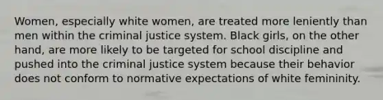 Women, especially white women, are treated more leniently than men within the criminal justice system. Black girls, on the other hand, are more likely to be targeted for school discipline and pushed into the criminal justice system because their behavior does not conform to normative expectations of white femininity.