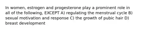 In women, estrogen and progesterone play a prominent role in all of the following, EXCEPT A) regulating the menstrual cycle B) sexual motivation and response C) the growth of pubic hair D) breast development