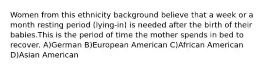 Women from this ethnicity background believe that a week or a month resting period (lying-in) is needed after the birth of their babies.This is the period of time the mother spends in bed to recover. A)German B)European American C)African American D)Asian American