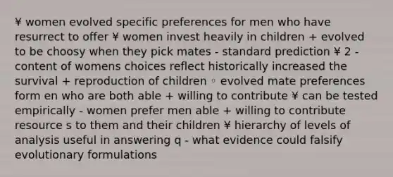 ¥ women evolved specific preferences for men who have resurrect to offer ¥ women invest heavily in children + evolved to be choosy when they pick mates - standard prediction ¥ 2 - content of womens choices reflect historically increased the survival + reproduction of children ◦ evolved mate preferences form en who are both able + willing to contribute ¥ can be tested empirically - women prefer men able + willing to contribute resource s to them and their children ¥ hierarchy of levels of analysis useful in answering q - what evidence could falsify evolutionary formulations