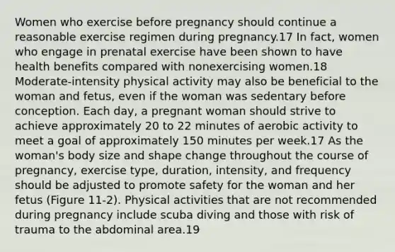 Women who exercise before pregnancy should continue a reasonable exercise regimen during pregnancy.17 In fact, women who engage in prenatal exercise have been shown to have health benefits compared with nonexercising women.18 Moderate-intensity physical activity may also be beneficial to the woman and fetus, even if the woman was sedentary before conception. Each day, a pregnant woman should strive to achieve approximately 20 to 22 minutes of aerobic activity to meet a goal of approximately 150 minutes per week.17 As the woman's body size and shape change throughout the course of pregnancy, exercise type, duration, intensity, and frequency should be adjusted to promote safety for the woman and her fetus (Figure 11-2). Physical activities that are not recommended during pregnancy include scuba diving and those with risk of trauma to the abdominal area.19