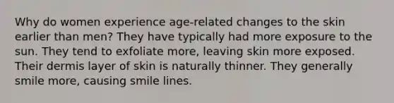 Why do women experience age-related changes to the skin earlier than men? They have typically had more exposure to the sun. They tend to exfoliate more, leaving skin more exposed. Their dermis layer of skin is naturally thinner. They generally smile more, causing smile lines.