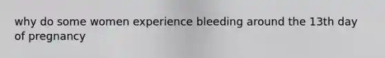 why do some women experience bleeding around the 13th day of pregnancy