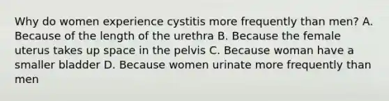 Why do women experience cystitis more frequently than men? A. Because of the length of the urethra B. Because the female uterus takes up space in the pelvis C. Because woman have a smaller bladder D. Because women urinate more frequently than men