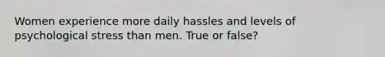 Women experience more daily hassles and levels of psychological stress than men. True or false?