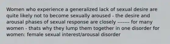 Women who experience a generalized lack of sexual desire are quite likely not to become sexually aroused - the desire and arousal phases of sexual response are closely ------- for many women - thats why they lump them together in one disorder for women: female sexual interest/arousal disorder