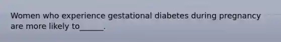 Women who experience gestational diabetes during pregnancy are more likely to______.