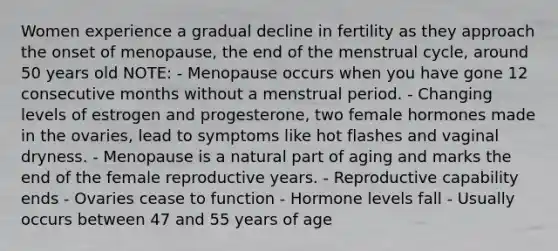 Women experience a gradual decline in fertility as they approach the onset of menopause, the end of the menstrual cycle, around 50 years old NOTE: - Menopause occurs when you have gone 12 consecutive months without a menstrual period. - Changing levels of estrogen and progesterone, two female hormones made in the ovaries, lead to symptoms like hot flashes and vaginal dryness. - Menopause is a natural part of aging and marks the end of the female reproductive years. - Reproductive capability ends - Ovaries cease to function - Hormone levels fall - Usually occurs between 47 and 55 years of age