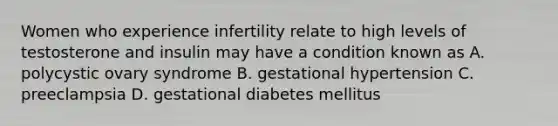 Women who experience infertility relate to high levels of testosterone and insulin may have a condition known as A. polycystic ovary syndrome B. gestational hypertension C. preeclampsia D. gestational diabetes mellitus