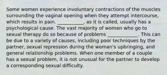 Some women experience involuntary contractions of the muscles surrounding the vaginal opening when they attempt intercourse, which results in pain. ___________, as it is called, usually has a psychological cause. The vast majority of women who go to sexual therapy do so because of problems _____________. This can be due to a variety of causes, including poor techniques by the partner, sexual repression during the woman's upbringing, and general relationship problems. When one member of a couple has a sexual problem, it is not unusual for the partner to develop a corresponding sexual difficulty.