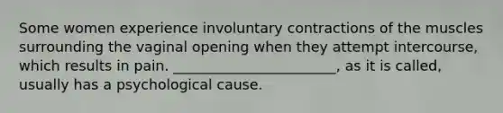 Some women experience involuntary contractions of the muscles surrounding the vaginal opening when they attempt intercourse, which results in pain. _______________________, as it is called, usually has a psychological cause.