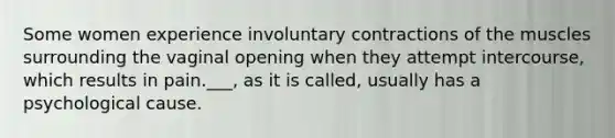 Some women experience involuntary contractions of the muscles surrounding the vaginal opening when they attempt intercourse, which results in pain.___, as it is called, usually has a psychological cause.