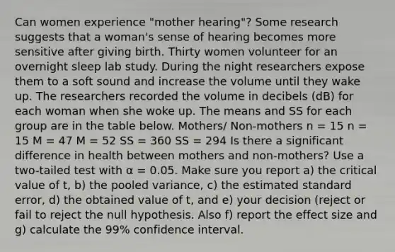 Can women experience "mother hearing"? Some research suggests that a woman's sense of hearing becomes more sensitive after giving birth. Thirty women volunteer for an overnight sleep lab study. During the night researchers expose them to a soft sound and increase the volume until they wake up. The researchers recorded the volume in decibels (dB) for each woman when she woke up. The means and SS for each group are in the table below. Mothers/ Non-mothers n = 15 n = 15 M = 47 M = 52 SS = 360 SS = 294 Is there a significant difference in health between mothers and non-mothers? Use a two-tailed test with α = 0.05. Make sure you report a) the critical value of t, b) the pooled variance, c) the estimated standard error, d) the obtained value of t, and e) your decision (reject or fail to reject the null hypothesis. Also f) report the effect size and g) calculate the 99% confidence interval.