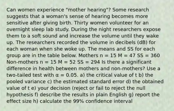 Can women experience "mother hearing"? Some research suggests that a woman's sense of hearing becomes more sensitive after giving birth. Thirty women volunteer for an overnight sleep lab study. During the night researchers expose them to a soft sound and increase the volume until they wake up. The researchers recorded the volume in decibels (dB) for each woman when she woke up. The means and SS for each group are in the table below. Mothers n = 15 M = 47 SS = 360 Non-mothers n = 15 M = 52 SS = 294 Is there a significant difference in health between mothers and non-mothers? Use a two-tailed test with α = 0.05. a) the critical value of t b) the pooled variance c) the estimated standard error d) the obtained value of t e) your decision (reject or fail to reject the null hypothesis f) describe the results in plain English g) report the effect size h) calculate the 99% confidence interval