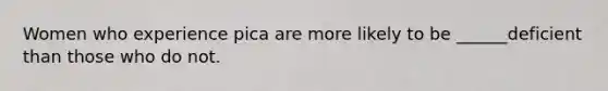 Women who experience pica are more likely to be ______deficient than those who do not.