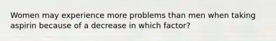 Women may experience more problems than men when taking aspirin because of a decrease in which factor?