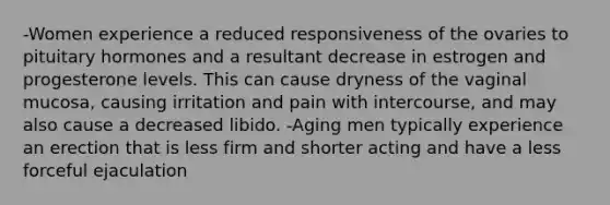 -Women experience a reduced responsiveness of the ovaries to pituitary hormones and a resultant decrease in estrogen and progesterone levels. This can cause dryness of the vaginal mucosa, causing irritation and pain with intercourse, and may also cause a decreased libido. -Aging men typically experience an erection that is less firm and shorter acting and have a less forceful ejaculation