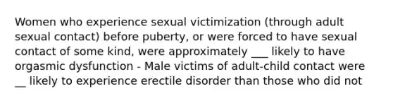 Women who experience sexual victimization (through adult sexual contact) before puberty, or were forced to have sexual contact of some kind, were approximately ___ likely to have orgasmic dysfunction - Male victims of adult-child contact were __ likely to experience erectile disorder than those who did not