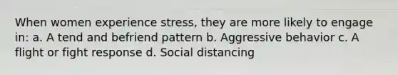 When women experience stress, they are more likely to engage in: a. A tend and befriend pattern b. Aggressive behavior c. A flight or fight response d. Social distancing