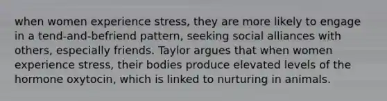 when women experience stress, they are more likely to engage in a tend-and-befriend pattern, seeking social alliances with others, especially friends. Taylor argues that when women experience stress, their bodies produce elevated levels of the hormone oxytocin, which is linked to nurturing in animals.