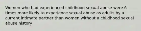 Women who had experienced childhood sexual abuse were 6 times more likely to experience sexual abuse as adults by a current intimate partner than women without a childhood sexual abuse history