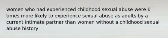 women who had experienced childhood sexual abuse were 6 times more likely to experience sexual abuse as adults by a current intimate partner than women without a childhood sexual abuse history