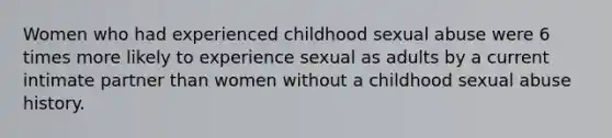 Women who had experienced childhood sexual abuse were 6 times more likely to experience sexual as adults by a current intimate partner than women without a childhood sexual abuse history.