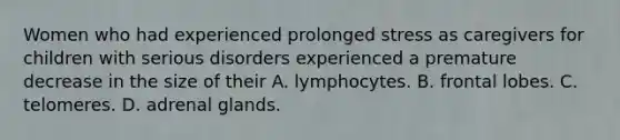 Women who had experienced prolonged stress as caregivers for children with serious disorders experienced a premature decrease in the size of their A. lymphocytes. B. frontal lobes. C. telomeres. D. adrenal glands.