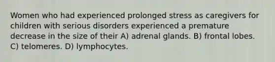 Women who had experienced prolonged stress as caregivers for children with serious disorders experienced a premature decrease in the size of their A) adrenal glands. B) frontal lobes. C) telomeres. D) lymphocytes.