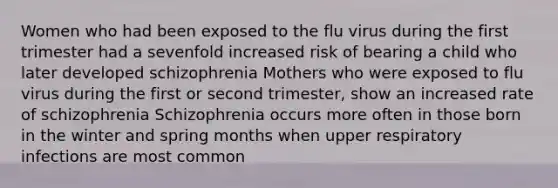 Women who had been exposed to the flu virus during the first trimester had a sevenfold increased risk of bearing a child who later developed schizophrenia Mothers who were exposed to flu virus during the first or second trimester, show an increased rate of schizophrenia Schizophrenia occurs more often in those born in the winter and spring months when upper respiratory infections are most common