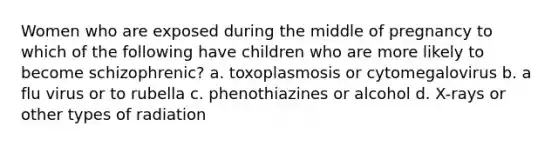 Women who are exposed during the middle of pregnancy to which of the following have children who are more likely to become schizophrenic? a. toxoplasmosis or cytomegalovirus b. a flu virus or to rubella c. phenothiazines or alcohol d. X-rays or other types of radiation