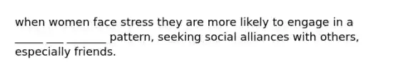 when women face stress they are more likely to engage in a _____ ___ _______ pattern, seeking social alliances with others, especially friends.