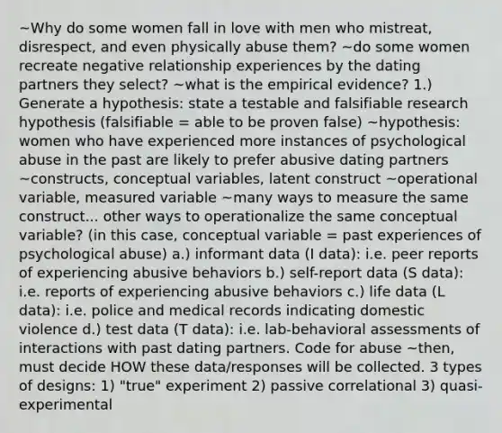 ~Why do some women fall in love with men who mistreat, disrespect, and even physically abuse them? ~do some women recreate negative relationship experiences by the dating partners they select? ~what is the empirical evidence? 1.) Generate a hypothesis: state a testable and falsifiable research hypothesis (falsifiable = able to be proven false) ~hypothesis: women who have experienced more instances of psychological abuse in the past are likely to prefer abusive dating partners ~constructs, conceptual variables, latent construct ~operational variable, measured variable ~many ways to measure the same construct... other ways to operationalize the same conceptual variable? (in this case, conceptual variable = past experiences of psychological abuse) a.) informant data (I data): i.e. peer reports of experiencing abusive behaviors b.) self-report data (S data): i.e. reports of experiencing abusive behaviors c.) life data (L data): i.e. police and medical records indicating domestic violence d.) test data (T data): i.e. lab-behavioral assessments of interactions with past dating partners. Code for abuse ~then, must decide HOW these data/responses will be collected. 3 types of designs: 1) "true" experiment 2) passive correlational 3) quasi-experimental