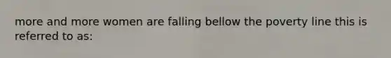 more and more women are falling bellow the poverty line this is referred to as: