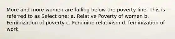 More and more women are falling below the poverty line. This is referred to as Select one: a. Relative Poverty of women b. Feminization of poverty c. Feminine relativism d. feminization of work