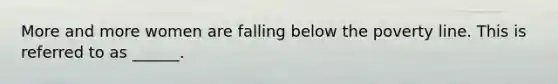 More and more women are falling below the poverty line. This is referred to as ______.