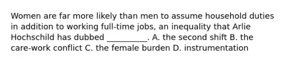 Women are far more likely than men to assume household duties in addition to working full-time jobs, an inequality that Arlie Hochschild has dubbed __________. A. the second shift B. the care-work conflict C. the female burden D. instrumentation