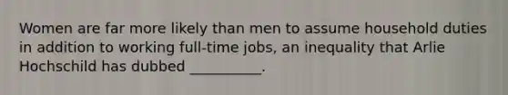 Women are far more likely than men to assume household duties in addition to working full-time jobs, an inequality that Arlie Hochschild has dubbed __________.