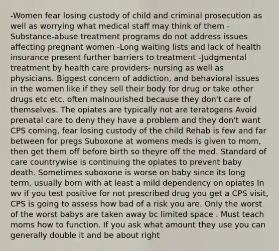 -Women fear losing custody of child and criminal prosecution as well as worrying what medical staff may think of them -Substance-abuse treatment programs do not address issues affecting pregnant women -Long waiting lists and lack of health insurance present further barriers to treatment -Judgmental treatment by health care providers- nursing as well as physicians. Biggest concern of addiction, and behavioral issues in the women like if they sell their body for drug or take other drugs etc etc. often malnourished because they don't care of themselves. The opiates are typically not are teratogens Avoid prenatal care to deny they have a problem and they don't want CPS coming, fear losing custody of the child Rehab is few and far between for pregs Suboxone at womens meds is given to mom, then get them off before birth so theyre off the med. Standard of care countrywise is continuing the opiates to prevent baby death. Sometimes suboxone is worse on baby since its long term, usually born with at least a mild dependency on opiates In wv if you test positive for not prescribed drug you get a CPS visit, CPS is going to assess how bad of a risk you are. Only the worst of the worst babys are taken away bc limited space . Must teach moms how to function. If you ask what amount they use you can generally double it and be about right