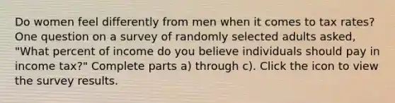 Do women feel differently from men when it comes to tax​ rates? One question on a survey of randomly selected adults​ asked, "What percent of income do you believe individuals should pay in income​ tax?" Complete parts​ a) through​ c). Click the icon to view the survey results.