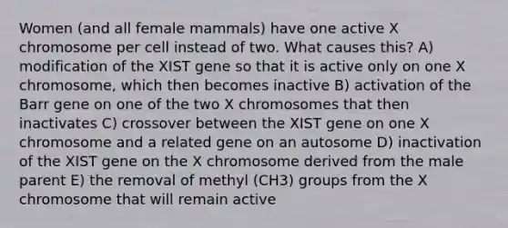 Women (and all female mammals) have one active X chromosome per cell instead of two. What causes this? A) modification of the XIST gene so that it is active only on one X chromosome, which then becomes inactive B) activation of the Barr gene on one of the two X chromosomes that then inactivates C) crossover between the XIST gene on one X chromosome and a related gene on an autosome D) inactivation of the XIST gene on the X chromosome derived from the male parent E) the removal of methyl (CH3) groups from the X chromosome that will remain active