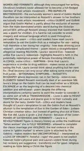 WOMEN AND FEMININITY: although they encouraged her writing, Christina's brothers never allowed her to become a full-fledged member of their artistic movement -- PRE-RAPHELITE BROTHERHOOD-- the exclusively women's world of Goblin Market therefore can be interpreted as Rossetti's answer to her brothers exclusively male artistic movement --critics GILBERT and GUBAR argue that Goblin Market is partly about the exclusion of women from the male-dominated artistic world during the Victorian period SEX: although Rossetti always insisted that Goblin Market was a poem for children, it is hard to not consider to erotic imagery and sensual language which is used throughout-- pervades the poem -- critics and readers have read Laura's temptation to eat the Goblin fruit as a metaphor for sez-- eating fruit therefore is her losing her virginity - how does drinking juice restore?-- complicated theme -- poem resists a straightforward allegorical reading RELIGION-- Laura= second Eve-- however unlike Eve Laura is redeemed-- highlights Rossetti's faith in the potentially redemptive power of female friendship DRUGS & ALCOHOL: some critics -- HARTMAN-- think that Laura's experience is similar to drug addition-- makes sense as after eating the fruit, Laura cannot think about anything but her next fix-- final recovery can only occur after eating some more of the fruit juices -- WITHDRAWAL SYMPTOMS-- - ROSSETTI'S BIOGRAPHY where depression ran in her family-- sister-in-law, ELIZABETH Siddell Rossetti eventually died of an overdose SIN: laura's binge on the Goblin fruit can be read either as a SEXUAL ESCAPADE or as the beginning of a descent into chemical addition and withdrawal-- poem despite the differing interpretations certainly seems to want the reader to consider it as some sort of SIN or TRANSGRESSION -- Lizzie is able to RESIST TEMPTATION yet Laura and Jeanie give in to their curiosity and desire for the tasty, Goblin fruit-- critics and readers have thought of Laura's temptation to eat the Goblin fruit as Rossetti's allusion to the temptation of Eve in the Garden of Eden-- Judaeo-Christian creation sotry-- but instead of getting shut out of Eden, like Eve did, Laura is given a 2nd chance-- because of her sister-- POWER OF SISTERHOOD AND FEMININITY -- Laura is a REVOLUTIONARY figure in literary history as unlike the traditional "fallen woman" she is FULLY REDEEMED-- allowed to complete the classic marriage plot VIOLENCE: the real violence in the scene in "goblin market" is where Lizzie is attacked by the Goblins-- makes readers feel UNCOMFORTABLE -- interpreted as a LOSS OF VIRGINITY-- forceful-- rape? the poem is not explicit however lizzie's physical pain and Laura's violent fever during her recovery are suggestive - transforms evil for good- religious reading as lizzie being a Christ-like figure