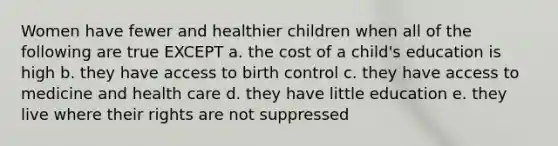 Women have fewer and healthier children when all of the following are true EXCEPT a. the cost of a child's education is high b. they have access to birth control c. they have access to medicine and health care d. they have little education e. they live where their rights are not suppressed